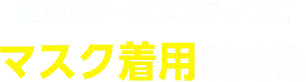 全てのサービススタッフに、マスク着用 義務化